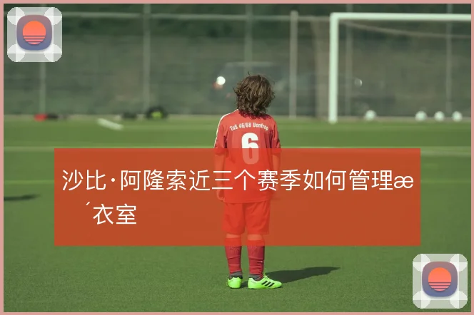 沙比·阿隆索近三个赛季如何管理更衣室