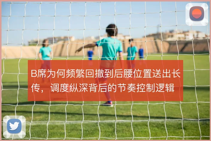 B席为何频繁回撤到后腰位置送出长传，调度纵深背后的节奏控制逻辑