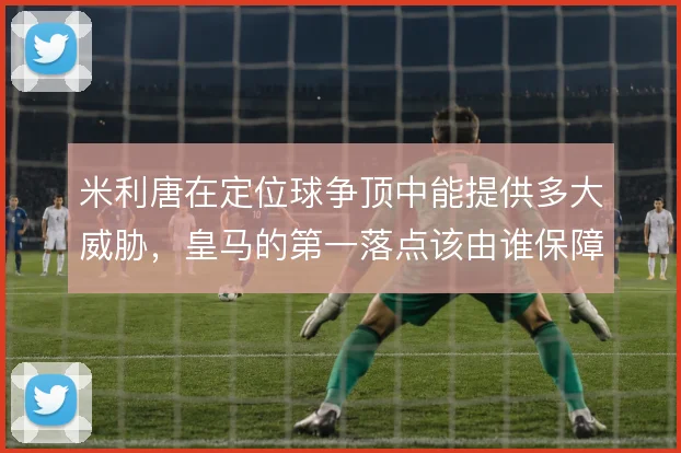 米利唐在定位球争顶中能提供多大威胁，皇马的第一落点该由谁保障