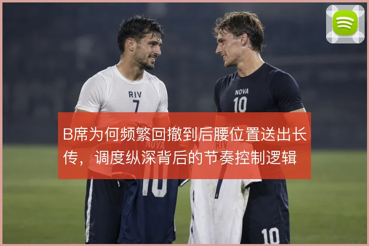 B席为何频繁回撤到后腰位置送出长传,调度纵深背后的节奏控制逻辑