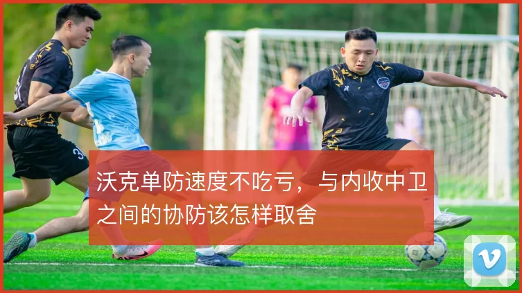 沃克单防速度不吃亏，与内收中卫之间的协防该怎样取舍