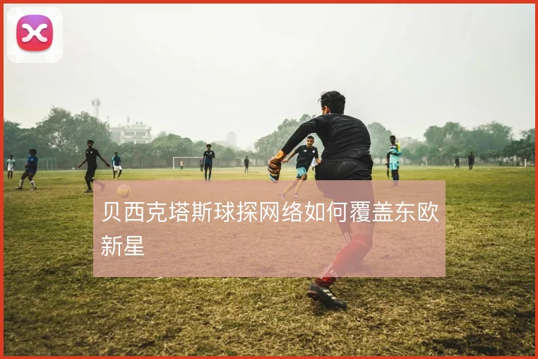 贝西克塔斯球探网络如何覆盖东欧新星