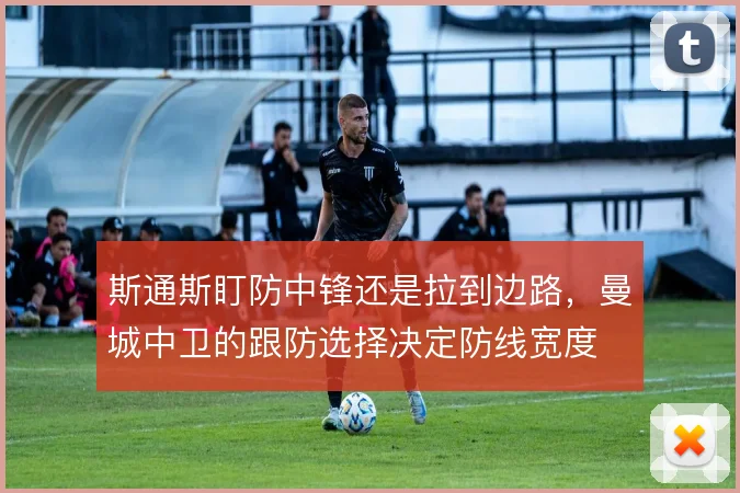 斯通斯盯防中锋还是拉到边路,曼城中卫的跟防选择决定防线宽度