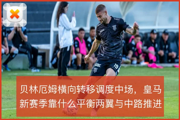 贝林厄姆横向转移调度中场，皇马新赛季靠什么平衡两翼与中路推进