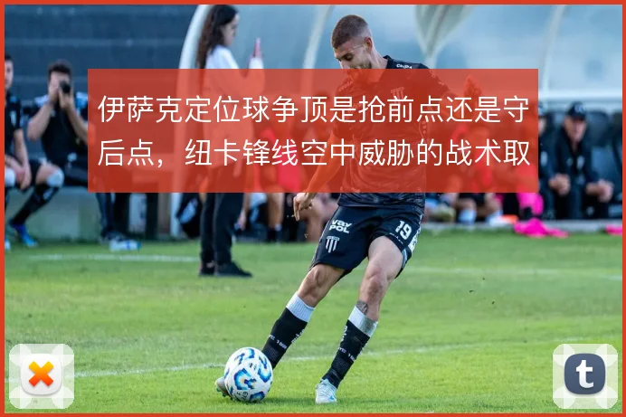 伊萨克定位球争顶是抢前点还是守后点,纽卡锋线空中威胁的战术取舍