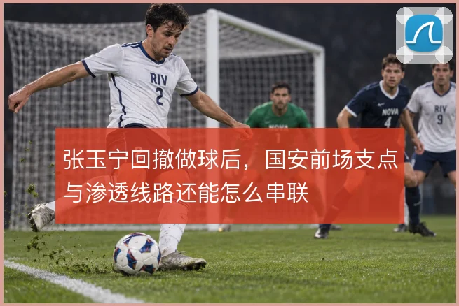张玉宁回撤做球后，国安前场支点与渗透线路还能怎么串联