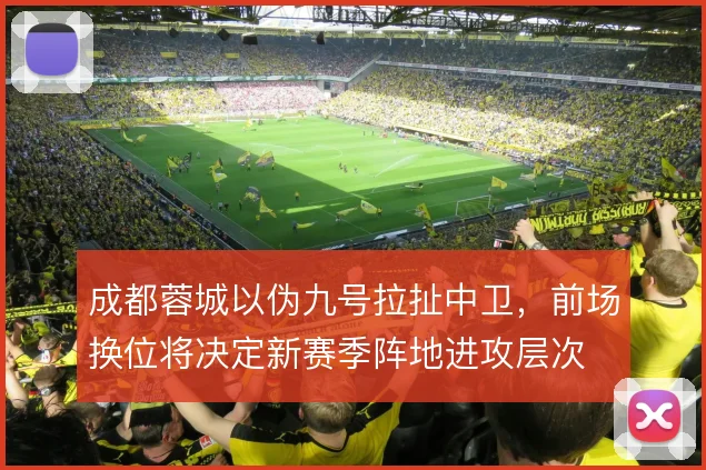 成都蓉城以伪九号拉扯中卫，前场换位将决定新赛季阵地进攻层次
