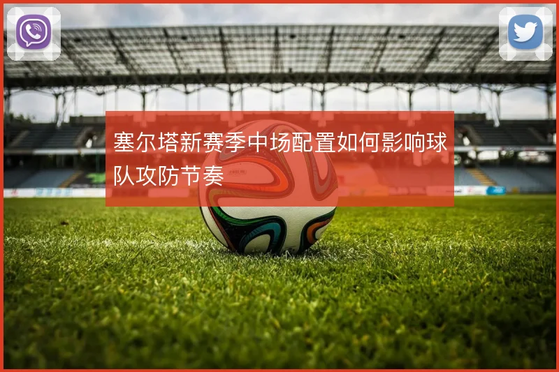 塞尔塔新赛季中场配置如何影响球队攻防节奏