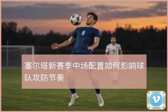 塞尔塔新赛季中场配置如何影响球队攻防节奏